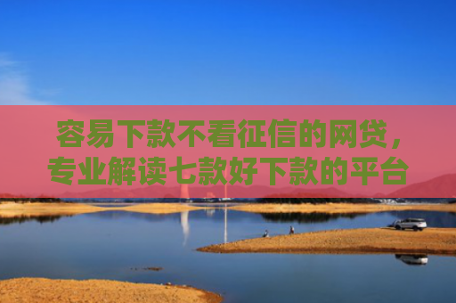 容易下款不看征信的网贷，专业解读七款好下款的平台征信花了