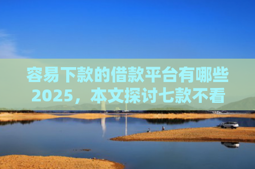容易下款的借款平台有哪些2025，本文探讨七款不看征信必下款的平台