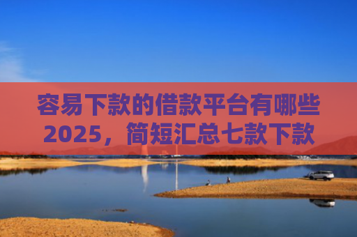 容易下款的借款平台有哪些2025，简短汇总七款下款快的平台不要征信