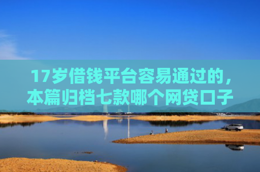 17岁借钱平台容易通过的，本篇归档七款哪个网贷口子下款
