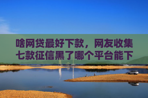 啥网贷最好下款，网友收集七款征信黑了哪个平台能下款买房