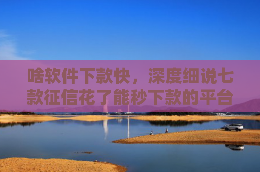 啥软件下款快，深度细说七款征信花了能秒下款的平台