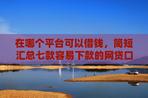 在哪个平台可以借钱，简短汇总七款容易下款的网贷口子分享