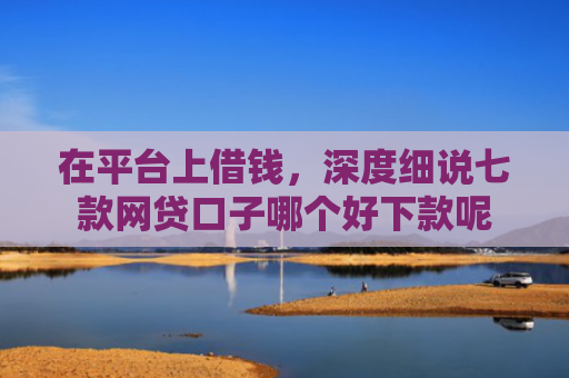 在平台上借钱，深度细说七款网贷口子哪个好下款呢
