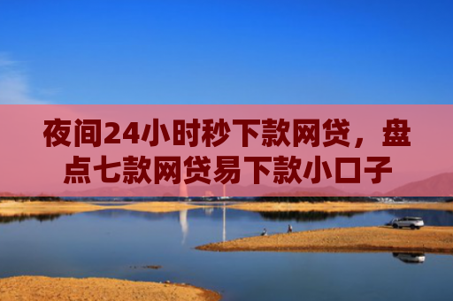 夜间24小时秒下款网贷，盘点七款网贷易下款小口子
