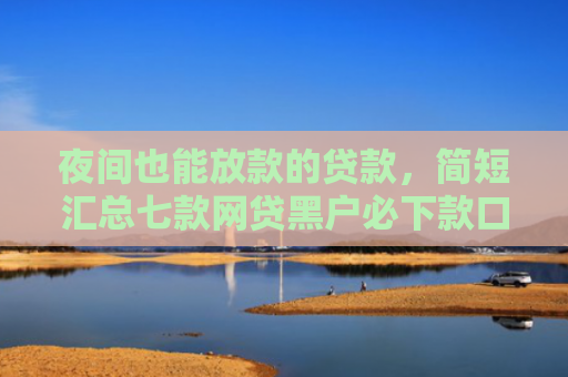 夜间也能放款的贷款，简短汇总七款网贷黑户必下款口子