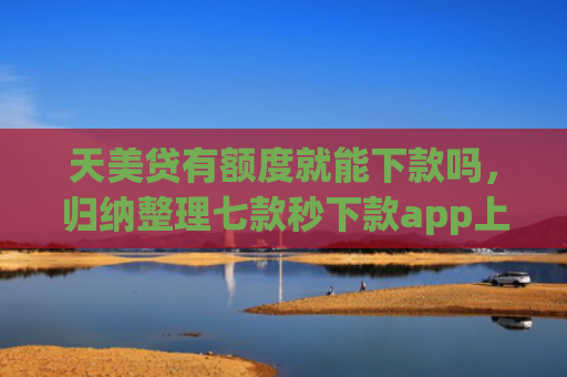 天美贷有额度就能下款吗，归纳整理七款秒下款app上征信吗
