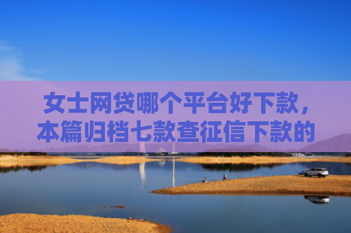 女士网贷哪个平台好下款，本篇归档七款查征信下款的平台