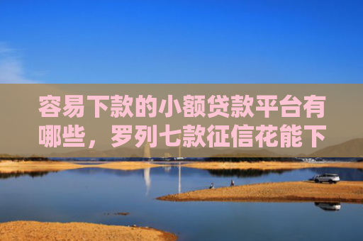 容易下款的小额贷款平台有哪些，罗列七款征信花能下款的正规平台