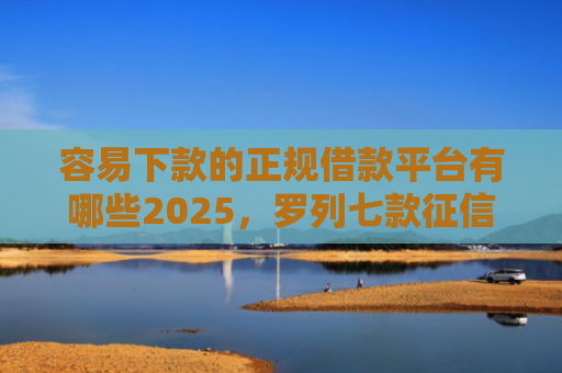 容易下款的正规借款平台有哪些2025，罗列七款征信花小额平台能下款吗