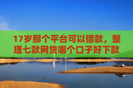 17岁那个平台可以借款，整理七款网贷哪个口子好下款
