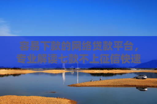 容易下款的网络贷款平台，专业解读七款不上征信快速下款的平台
