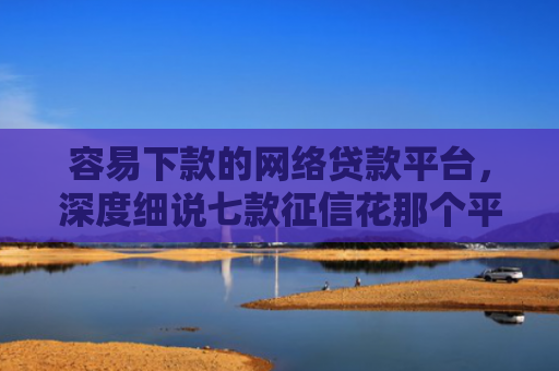 容易下款的网络贷款平台，深度细说七款征信花那个平台可以下款
