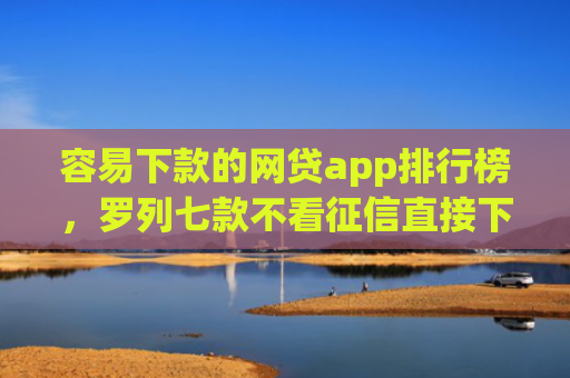 容易下款的网贷app排行榜，罗列七款不看征信直接下款的平台