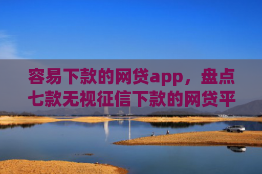 容易下款的网贷app，盘点七款无视征信下款的网贷平台