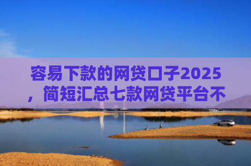 容易下款的网贷口子2025，简短汇总七款网贷平台不查征信下款快