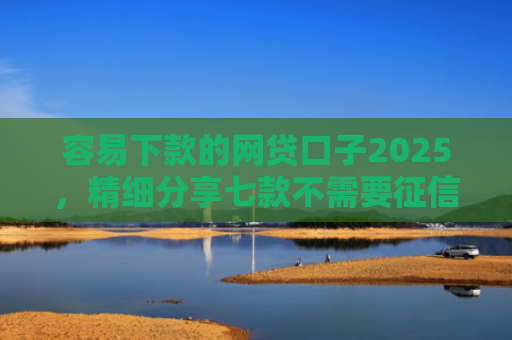 容易下款的网贷口子2025，精细分享七款不需要征信可下款平台