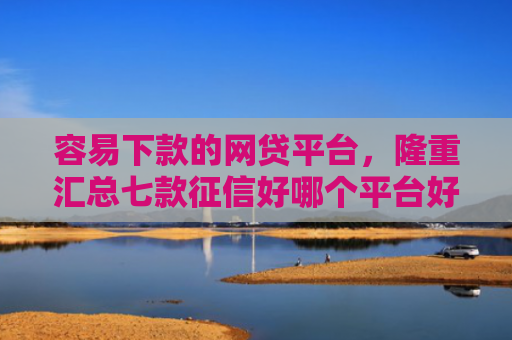 容易下款的网贷平台，隆重汇总七款征信好哪个平台好下款啊