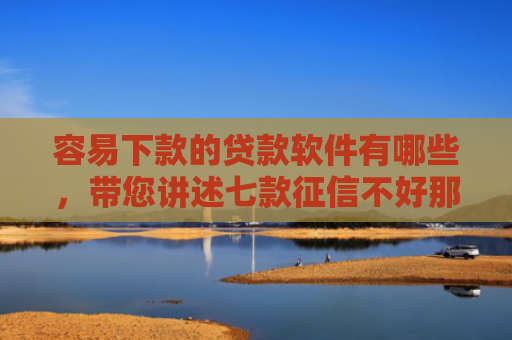 容易下款的贷款软件有哪些，带您讲述七款征信不好那个平台能下款