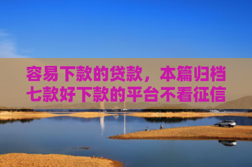 容易下款的贷款，本篇归档七款好下款的平台不看征信