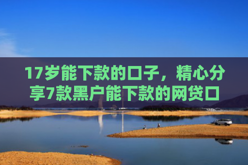 17岁能下款的口子，精心分享7款黑户能下款的网贷口子