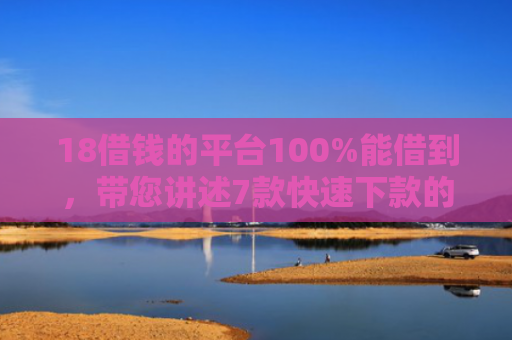 18借钱的平台100%能借到，带您讲述7款快速下款的网贷黑口子