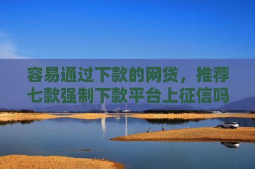 容易通过下款的网贷，推荐七款强制下款平台上征信吗