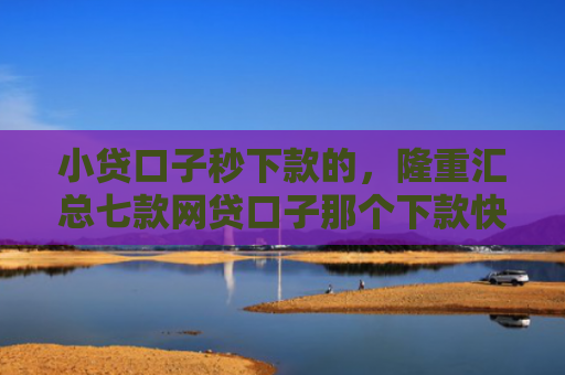 小贷口子秒下款的，隆重汇总七款网贷口子那个下款快