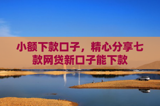 小额下款口子，精心分享七款网贷新口子能下款