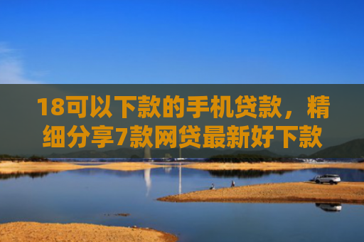 18可以下款的手机贷款，精细分享7款网贷最新好下款口子