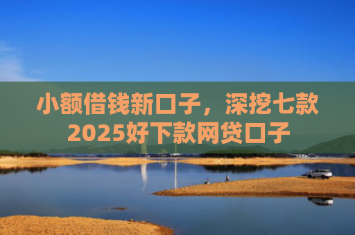 小额借钱新口子，深挖七款2025好下款网贷口子