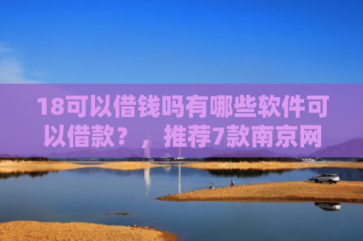 18可以借钱吗有哪些软件可以借款？，推荐7款南京网贷下款口子