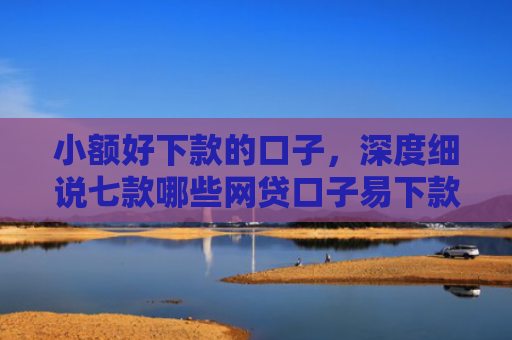 小额好下款的口子，深度细说七款哪些网贷口子易下款