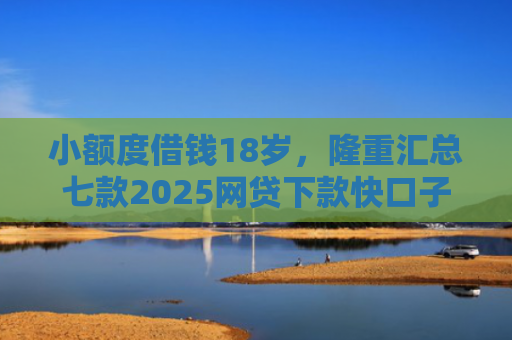 小额度借钱18岁，隆重汇总七款2025网贷下款快口子