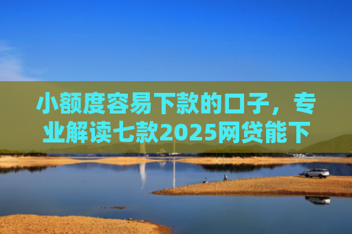 小额度容易下款的口子，专业解读七款2025网贷能下款口子