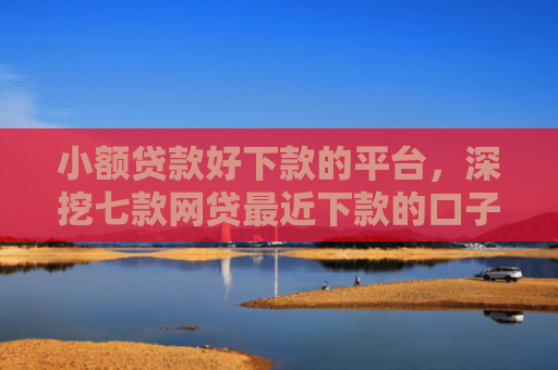 小额贷款好下款的平台，深挖七款网贷最近下款的口子