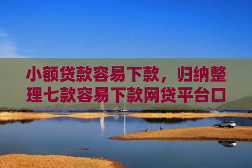 小额贷款容易下款，归纳整理七款容易下款网贷平台口子