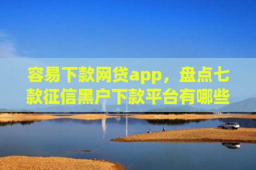 容易下款网贷app，盘点七款征信黑户下款平台有哪些
