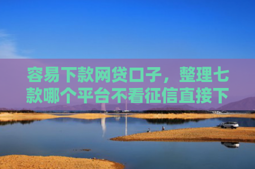 容易下款网贷口子，整理七款哪个平台不看征信直接下款