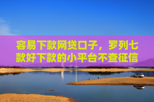 容易下款网贷口子，罗列七款好下款的小平台不查征信