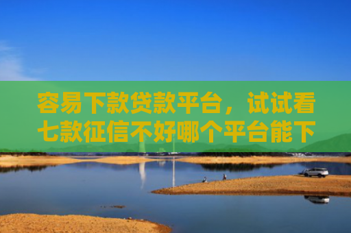 容易下款贷款平台，试试看七款征信不好哪个平台能下款