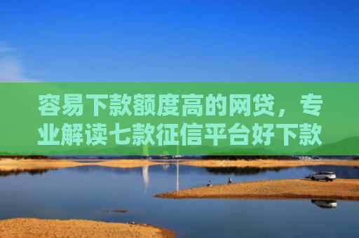 容易下款额度高的网贷，专业解读七款征信平台好下款吗知乎
