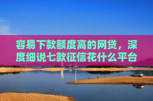 容易下款额度高的网贷，深度细说七款征信花什么平台好下款啊