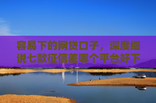 容易下的网贷口子，深度细说七款征信差哪个平台好下款的