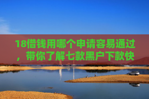 18借钱用哪个申请容易通过，带你了解七款黑户下款快的网贷口子