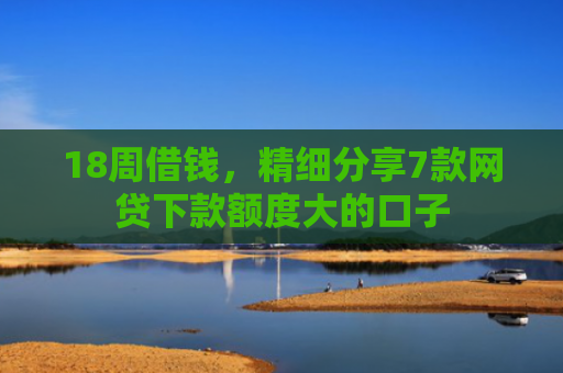 18周借钱，精细分享7款网贷下款额度大的口子