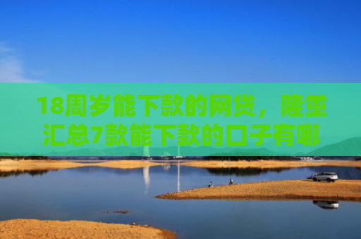 18周岁能下款的网贷，隆重汇总7款能下款的口子有哪些网贷