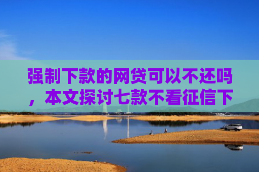 强制下款的网贷可以不还吗，本文探讨七款不看征信下款3000的平台