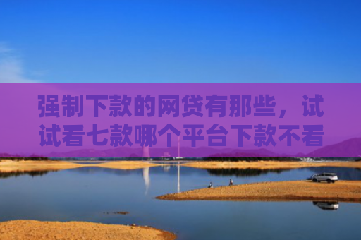 强制下款的网贷有那些，试试看七款哪个平台下款不看征信