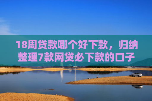 18周贷款哪个好下款，归纳整理7款网贷必下款的口子有哪些